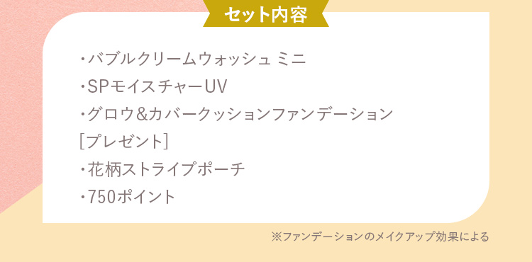 セット内容 ・バブルクリームウォッシュ ミニ・SPモイスチャーUV・グロウ&カバークッションファンデーション [プレゼント]・花柄ストライプポーチ・750ポイント
