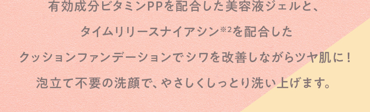 有効成分ビタミンPPを配合した美容液ジェルと、タイムリリースナイアシンを配合したクッションファンデーションでシワを改善しながらツヤ肌に！泡立て不要の洗顔で、やさしくしっとり洗い上げます。