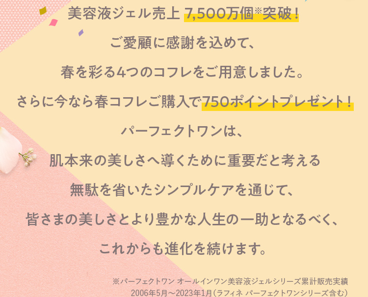美容液ジェル売上 7,500万個突破！ご愛顧に感謝を込めて、
                        春を彩る4つのコフレをご用意しました。さらに今なら春コフレご購入で750ポイントプレゼント！パーフェクトワンは、肌本来の美しさへ導くために重要だと考える無駄を省いたシンプルケアを通じて、皆さまの美しさとより豊かな人生の一助となるべく、これからも進化を続けます。