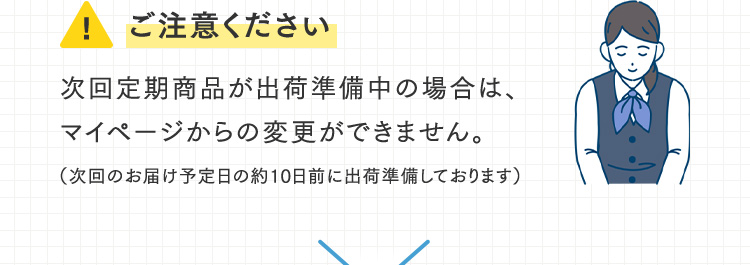 ご注意ください 次回定期商品が出荷準備中の場合は、マイページからの変更ができません。