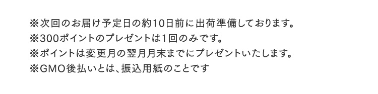 ※次回のお届け予定日の約10日前に出荷準備しております。※300ポイントのプレゼントは1回のみです。※ポイントは変更月の翌月月末までにプレゼントいたします。※GMO後払いとは、振込用紙のことです