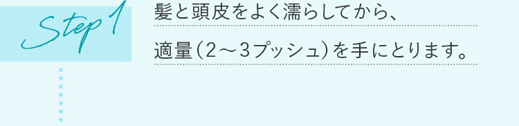 step1 髪と頭皮をよく濡らしてから、適量（２～３プッシュ）を手にとります。
