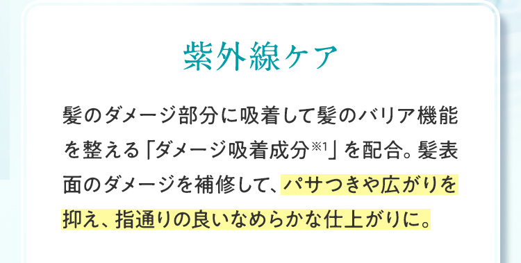 紫外線ケア 髪のダメージ部分に吸着して髪のバリア機能を整える「ダメージ吸着成分※1」を配合。髪表面のダメージを補修して、パサつきや広がりを抑え、指通りの良いなめらかな仕上がりに。