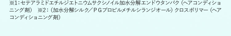 ※1：セテアラミドエチルジエトニウムサクシノイル加水分解エンドウタンパク（ヘアコンディショニング剤） ※2：（加水分解シルク／ＰＧプロピルメチルシランジオール）クロスポリマー（ヘアコンディショニング剤）