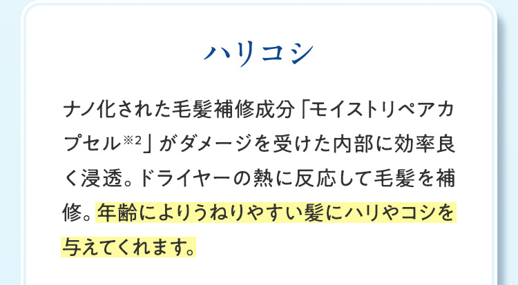 ハリコシ ナノ化された毛髪補修成分「モイストリペアカプセル※2」がダメージを受けた内部に効率良く浸透。ドライヤーの熱に反応して毛髪を補修。年齢によりうねりやすい髪にハリやコシを与えてくれます。