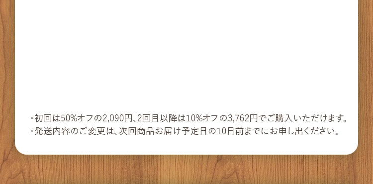 ・初回は50%オフの2,090円、2回目以降は10%オフの3,762円でご購入いただけます。・発送内容のご変更は、次回商品お届け予定日の10日前までにお申し出ください。