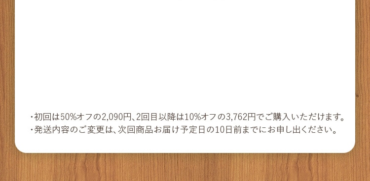 ・初回は50%オフの2,090円、2回目以降は10%オフの3,762円でご購入いただけます。・発送内容のご変更は、次回商品お届け予定日の10日前までにお申し出ください。