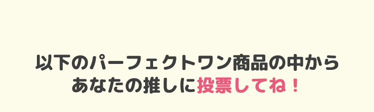 以下のパーフェクトワン商品からあなたの推しに投票してね