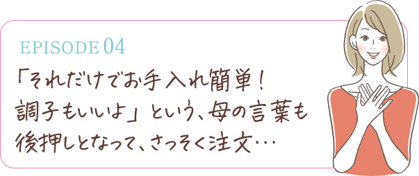 「それだけでお手入れ簡単！調子もいいよ」という、母の言葉も後押しとなって、さっそく注文…