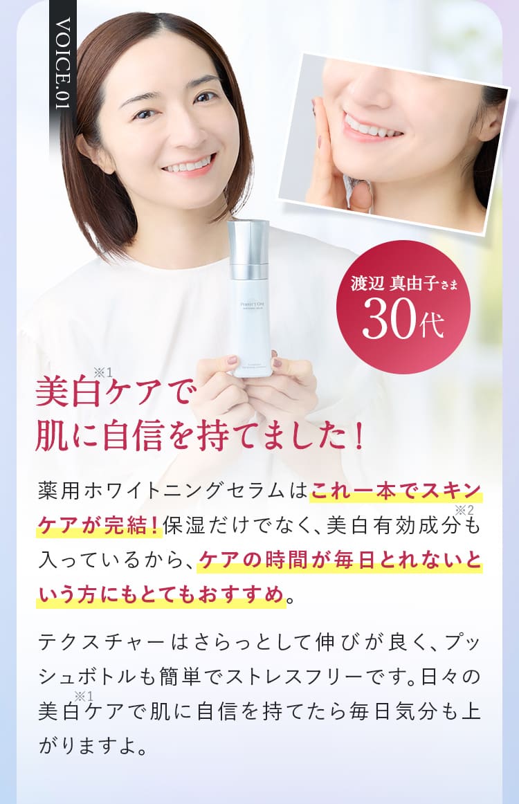 VOICE.01渡辺 真由子さま30代 美白ケアで 肌に自信を持てました!薬用ホワイトニングセラムはこれ一本でスキンケアが完結!保湿だけでなく、美白有効成分も入っているから、ケアの時間が毎日とれないという方にもとてもおすすめ。