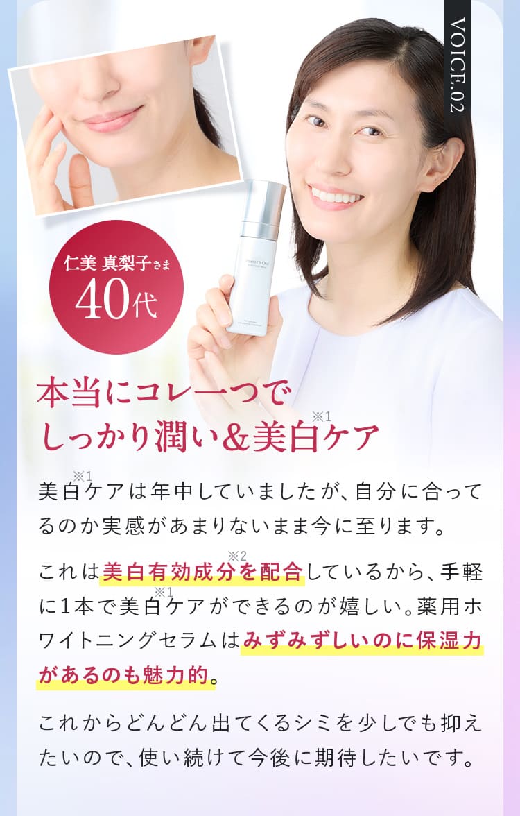 VOICE.02仁美 真梨子さま40代本当にコレ一つでしっかり潤い＆美白ケア  美白ケアは年中していましたが、自分に合ってるのか実感があまりないまま今に至ります。これは美白有効成分を配合しているから、手軽に1本で美白ケアができるのが嬉しい。薬用ホワイトニングセラムはみずみずしいのに保湿力があるのも魅力的。