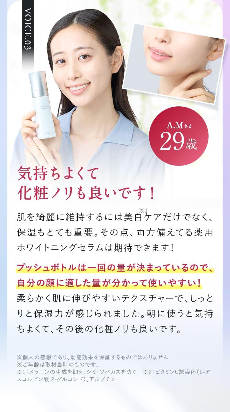 VOICE.03A.Mさま29歳  気持ちよくて化粧ノリも良いです!肌を綺麗に維持するには美白ケアだけでなく、保湿もとても重要。その点、両方備えてる薬用ホワイトニングセラムは期待できます!プッシュボトルは一回の量が決まっているので、自分の顔に適した量が分かって使いやすい!柔らかく肌に伸びやすいテクスチャーで、しっとりと保湿力が感じられました。朝に使うともっちり気持ちよくて、その後の化粧ノリも良いです。