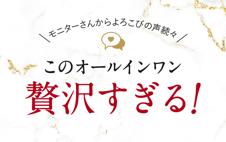 モニターさんからのよろこびの声続々。このオールインワン贅沢すぎる