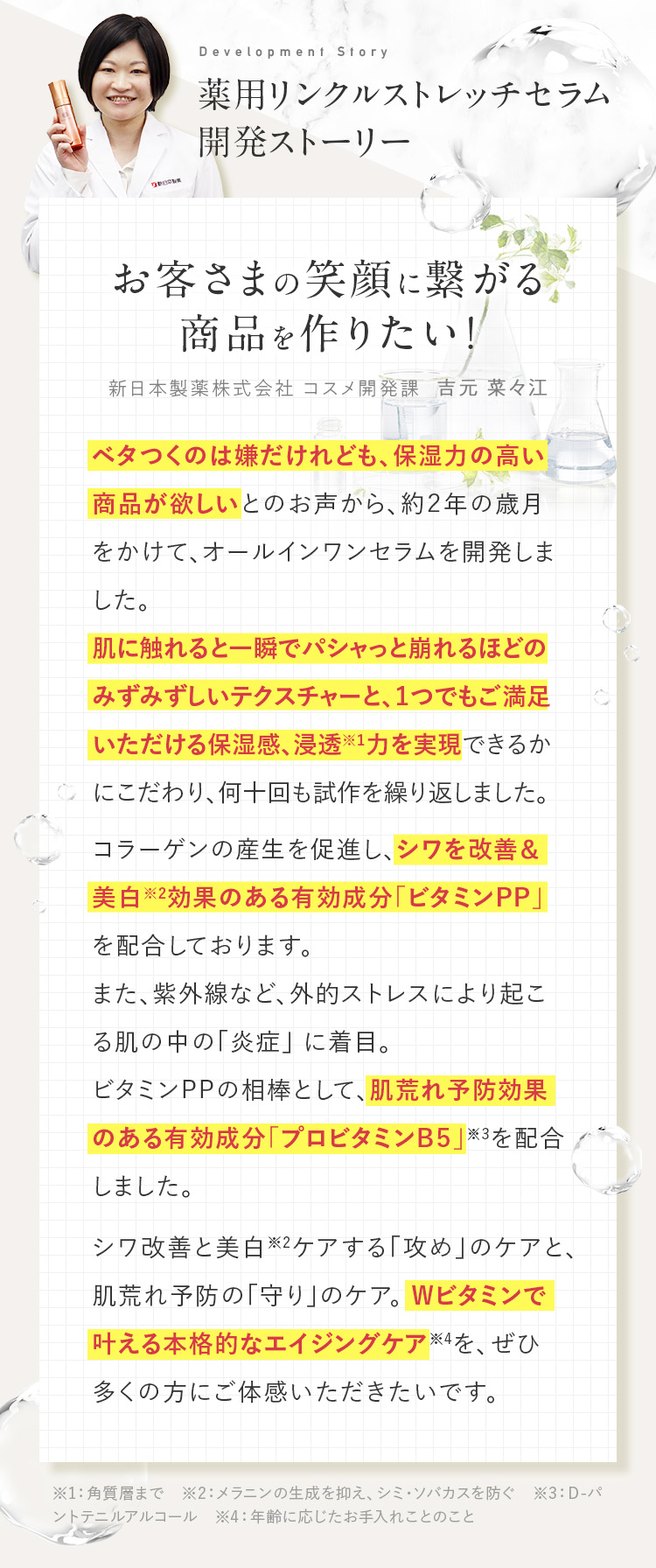 薬用リンクルストレッチセラム開発ストーリー。お客様の笑顔につながる商品を作りたい。ベタつくのは嫌だけれども。保湿力の高い商品が欲しいとのお声から、約２年の歳月をかけて、オールインワンセラムを開発しました。シワ改善と美白ケアする攻めのケアと、肌荒れ予防の守りのケア。Wビタミンでかなえる本格的なエイジングケアを、ぜひ多くの方にご体感いただきたいです。