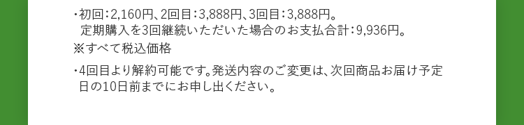 初回は50%オフの2,160円、2回目以降は10%オフの3,888円でご購入いただけます。定期購入は3回以上の継続購入がお約束となります。初回から3回目までの合計金額は9,936円です。4回目より解約可能です。発送内容のご変更は、次回商品お届け予定日の10日前までにお申し出ください。