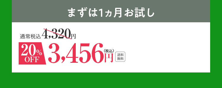 まずは1ヵ月お試し 通常価格4,320円（税込） 20％OFF 3,456円（税込） 送料無料