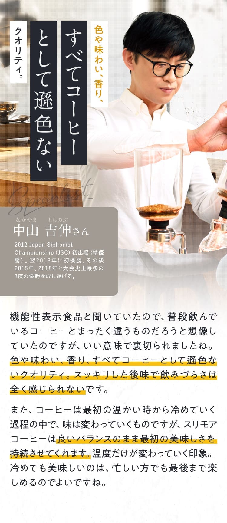 色や味わい、香り、すべてコーヒーとして遜色ないクオリティ。中山 吉伸さん 機能性表示食品と聞いていたので、普段飲んでいるコーヒーとまったく違うものだろうと想像していたのですが、いい意味で裏切られましたね。色や味わい、香り、すべてコーヒーとして遜色ないクオリティ。スッキリした後味で飲みづらさは全く感じられないです。また、コーヒーは最初の温かい時から冷めていく過程の中で、味は変わっていくものですが、スリモアコーヒーは良いバランスのまま最初の美味しさを持続させてくれます。温度だけが変わっていく印象。冷めても美味しいのは、忙しい方でも最後まで楽しめるのでよいですね。