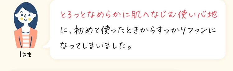 とろっとなめらかに肌へなじむ使い心地 に、初めて使ったときからすっかりファンに なってしまいました。