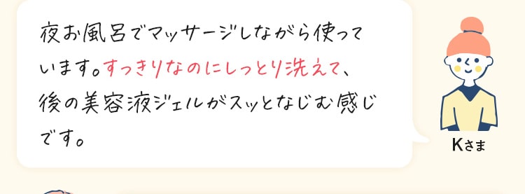 夜お風呂でマッサージしながら使って います。すっきりなのにしっとり洗えて、 後の美容液ジェルがスッとなじむ感じ です。