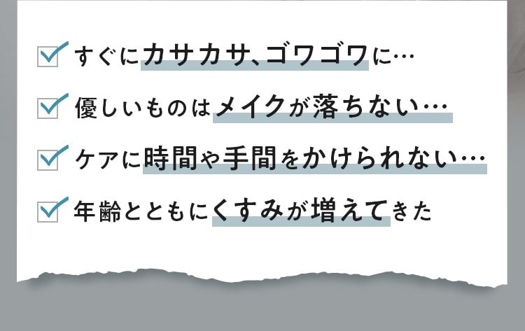 すぐにカサカサ、ゴワゴワに…優しいものはメイクが落ちない…ケアに時間や手間をかけられない…年齢とともにくすみが増えてきた