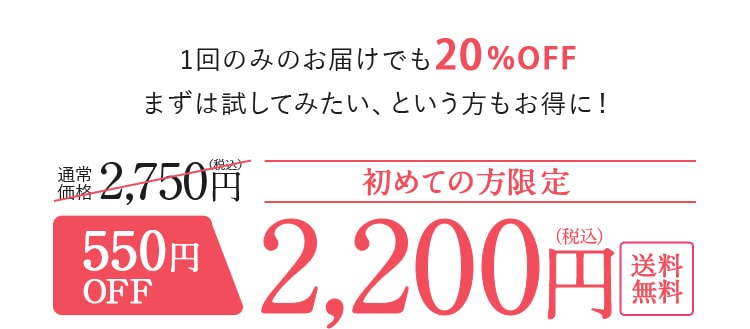 1回のみのお届けでも20%OFF まずは試してみたい、という方もお得に！初めての方限定!通常 価格より550円 OFFの2,200円（税込）