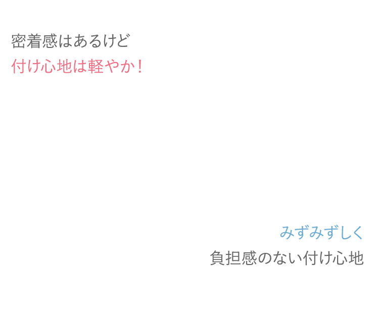 密着感はあるけど付け心地は軽やか！みずみずしく負担感のない付け心地