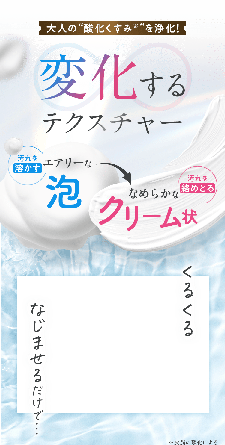 大人の“酸化くすみ※”を浄化!変化するテクスチャー汚れを溶かすエアリーななめらかなクリーム状。汚れを絡めとる