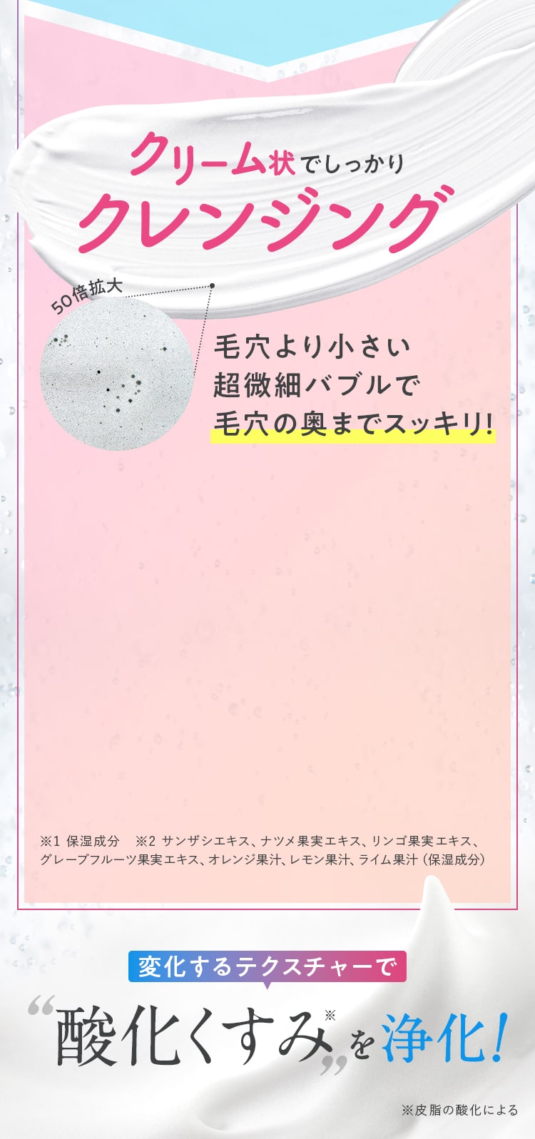 クリーム状でしっかりクレンジング毛穴より小さい超微細バブルが毛穴の奥までスッキリ！変化するテクスチャーで酸化くすみを浄化※皮脂の酸化による