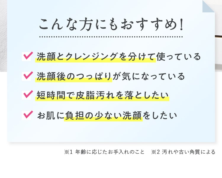 こんな方にもおすすめ！✔洗顔とクレンジングを分けて使っている ✔洗顔後のつっぱりが気になっている ✔短時間で皮脂汚れを落としたい ✔お肌に負担の少ない洗顔をしたい