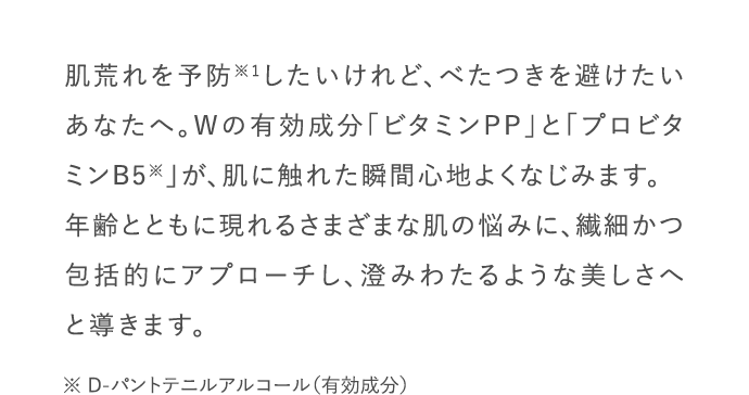肌荒れを予防したいけれど、べたつきを避けたいあなたへ。Wの有効成分「ビタミンPP」と「プロビタミンB5」が、肌に触れた瞬間心地よくなじみます。年齢とともに現れるさまざまな肌の悩みに、繊細かつ包括的にアプローチし、澄みわたるような美しさへと導きます。