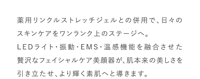薬用リンクルストレッチジェルとの併用で、日々のスキンケアをワンランク上のステージへ。LEDライト・振動・EMS・温感機能を融合させた贅沢なフェイシャルケア美顔器が、肌本来の美しさを引き立たせ、より輝く素肌へと導きます。