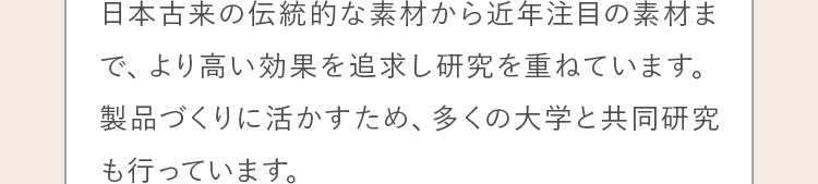 日本古来の伝統的な素材から近年注目の素材まで、より高い効果を追求し研究を重ねています。 製品づくりに活かすため、多くの大学と共同研究も行っています。