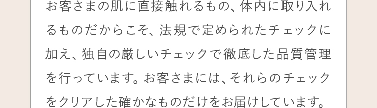 お客さまの肌に直接触れるもの、体内に取り入れるものだからこそ、法規で定められたチェックに加え、独自の厳しいチェックで徹底した品質管理を行っています。お客さまには、それらのチェックをクリアした確かなものだけをお届けしています。