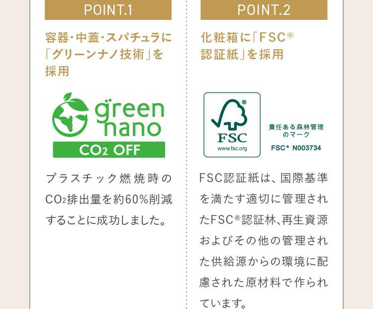 POINT.1 容器・中蓋・スパチュラに「グリーンナノ技術」を採用 POINT.2 化粧箱に「FSC® 認証紙」を採用
