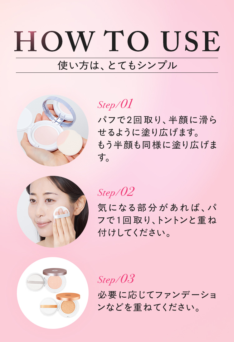 使い方は、とてもシンプル step01/パフで2回取り、半顔に滑らせるように塗り広げます。もう半顔も同様に塗り広げます。 step02/気になる部分があれば、パフで1回取り、トントンと重ね付けしてください。 step03/必要に応じてファンデーションなどを重ねてください。