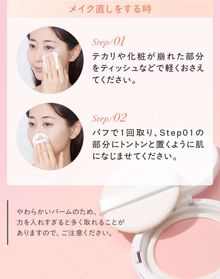 メイク直しをする時 step01/テカリや化粧が崩れた部分をティッシュなどで軽くおさえてください。 step02/パフで1回取り、Step01の部分にトントンと置くように肌になじませてください。