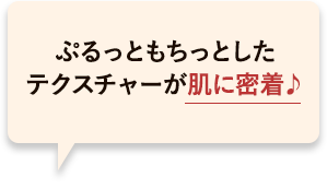 ぷるっともちっとしたテクスチャーが肌に密着して長時間潤うかんじ♪