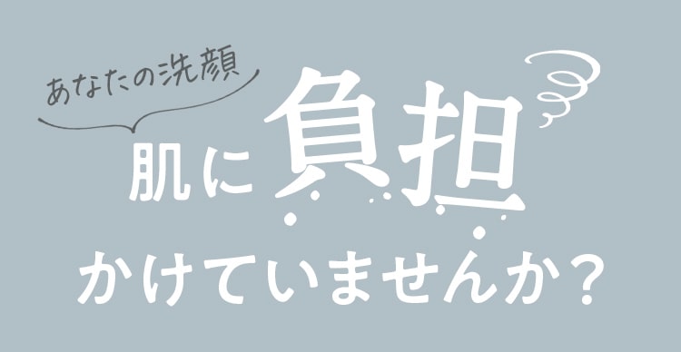 あなたの洗顔 肌に負担かけていませんか？