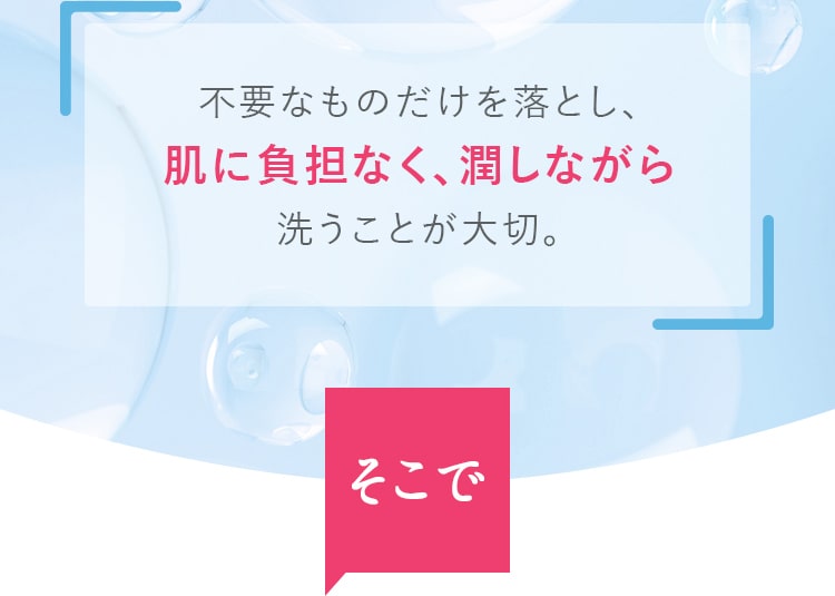 不要なものだけを落とし、肌に負担なく、潤しながら洗うことが大切。そこで!