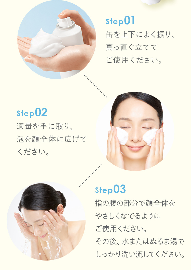Step01缶を上下によく振り、 真っ直ぐ立てて ご使用ください。Step02適量を手に取り、 泡を顔全体に広げて ください。Step03指の腹の部分で顔全体を やさしくなでるように ご使用ください。 その後、水またはぬるま湯で しっかり洗い流してください。もこもこ炭酸 泡パックでマッサージもおすすめ！