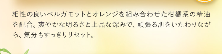 相性の良いベルガモットとオレンジを組み合わせた柑橘系の精油を配合。爽やかな明るさと上品な深みで、頑張る肌をいたわりながら、気分もすっきりリセット。