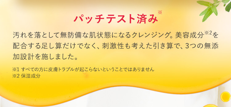 パッチテスト済み 汚れを落として無防備な肌状態になるクレンジング。美容成分※2を 配合する足し算だけでなく、刺激性も考えた引き算で、3つの無添加設計を施しました。 ※1すべての方に皮膚トラブルが起こらないということではありません ※2保湿成分