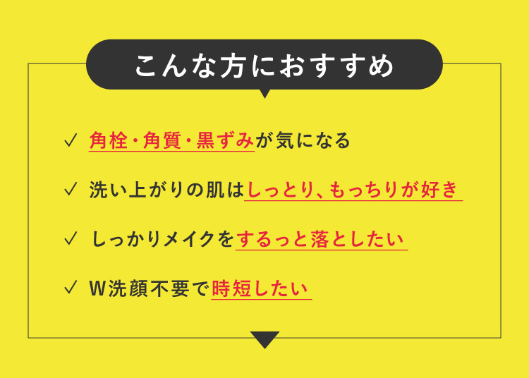 こんな方におすすめ 角栓・角質・黒ずみが気になる 洗い上がりの肌はしっとり、もっちりが好き しっかりメイクをするっと落としたい W洗顔不要で時短したい