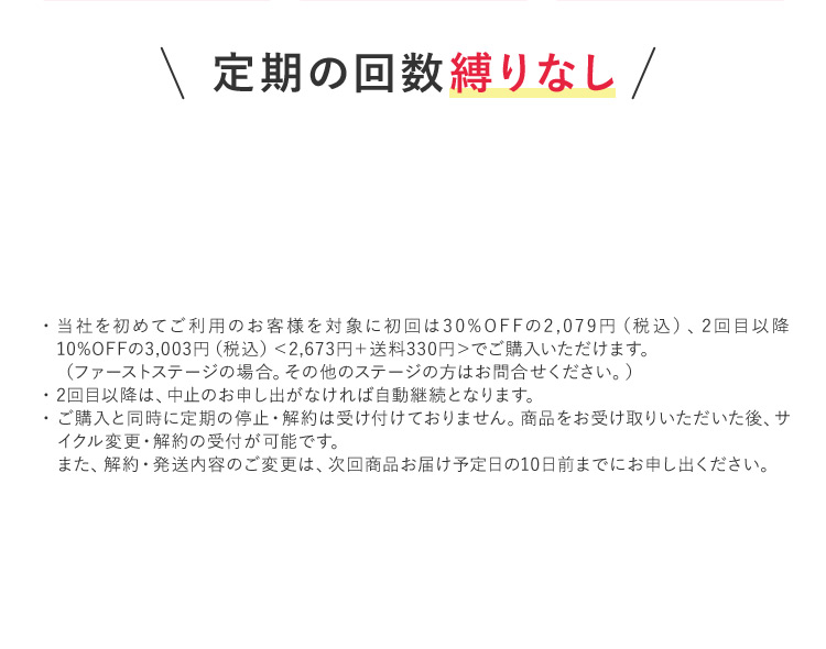 定期の回数縛りなし ・当社を初めてご利用のお客様を対象に初回は30％OFFの2,079円（税込）、2回目以降 10％OFFの3,003円（税込） ＜2,673円+送料330円＞でご購入いただけます。 （ファーストステージの場合。その他のステージの方はお問合せください。） ・2回目以降は、中止のお申し出がなければ自動継続となります。 ・ご購入と同時に定期の停止・解約は受け付けておりません。商品をお受け取りいただいた後、サ イクル変更・解約の受付が可能です。 また、解約・発送内容のご変更は、次回商品お届け予定日の10日前までにお申し出ください。