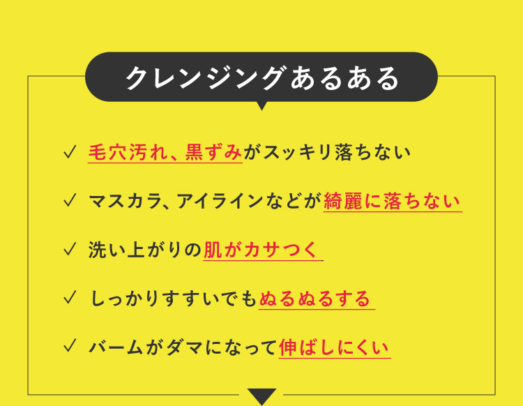 クレンジングあるある 毛穴汚れ、黒ずみがスッキリ落ちない マスカラ、アイラインなどが綺麗に落ちない 洗い上がりの肌がカサつく しっかりすすいでもぬるぬるする バームがダマになって伸ばしにくい