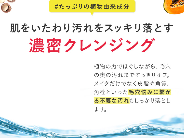 ＃たっぷりの植物由来成分 肌をいたわり汚れをスッキリ落とす 濃密クレンジング 植物の力でほぐしながら、毛穴の奥の汚れまですっきりオフ。 メイクだけでなく皮脂や角質、角栓といった毛穴悩みに繋がる不要な汚れもしっかり落とします。