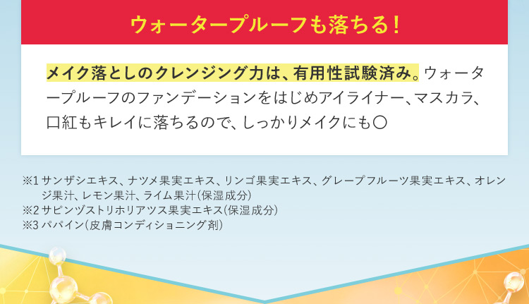 ウォータープルーフも落ちる！ メイク落としのクレンジング力は、有用性試験済み。ウォータープルーフのファンデーションをはじめアイライナー、マスカラ、 口紅もキレイに落ちるので、しっかりメイクにも○ ※1 サンザシエキス、ナツメ果実エキス、リンゴ果実エキス、グレープフルーツ果実エキス、オレンジ果汁、レモン果汁、ライム果汁（保湿成分） ※2サピンヅストリホリアツス果実エキス（保湿成分） ※3パパイン（皮膚コンディショニング剤）