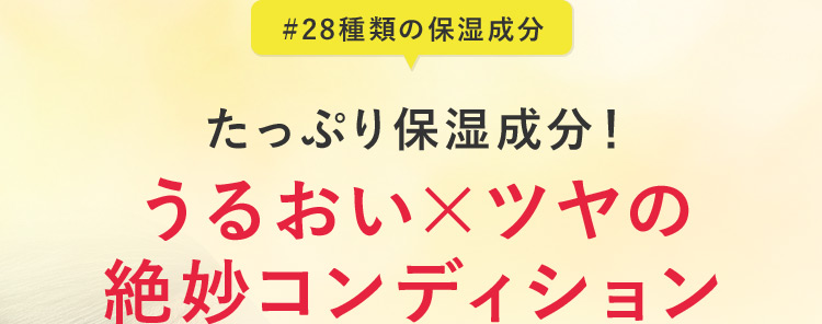 ＃28種類の保湿成分 たっぷり保湿成分！ うるおい×ツヤの 絶妙コンディション