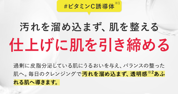 ＃ビタミンC誘導体※1 汚れを溜め込まず、肌を整える 仕上げに肌を引き締める 過剰に皮脂分泌している肌にうるおいを与え、バランスの整った肌へ。毎日のクレンジングで汚れを溜め込まず、透明感※2あふれる肌へ導きます。