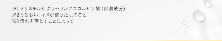 ※1 ミリスチル3-グリセリルアスコルビン酸（保湿成分） ※2うるおい、キメが整った肌のこと ※3汚れを落とすことによって